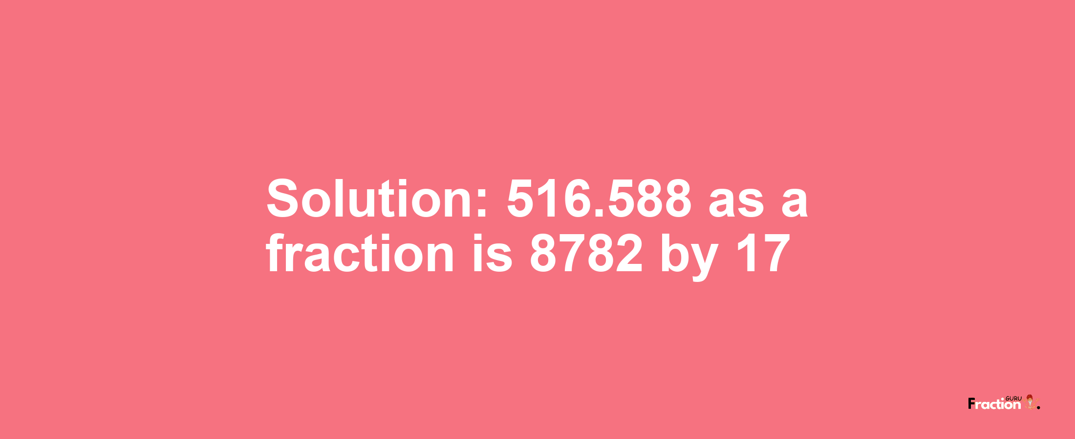 Solution:516.588 as a fraction is 8782/17
